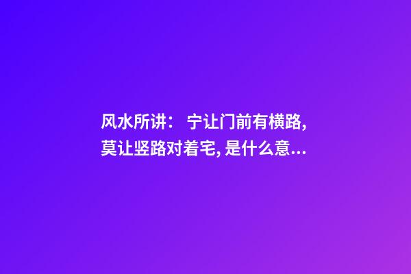 风水所讲： 宁让门前有横路, 莫让竖路对着宅, 是什么意思？